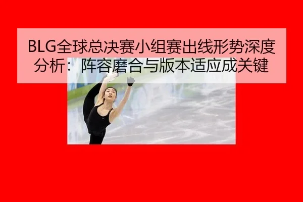 BLG全球总决赛小组赛出线形势深度分析：阵容磨合与版本适应成关键